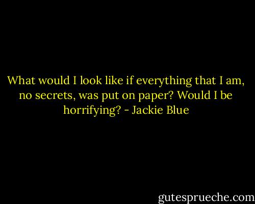 What would I look like if everything that I am, no secrets, was put on paper? Would I be horrifying? - Jackie Blue