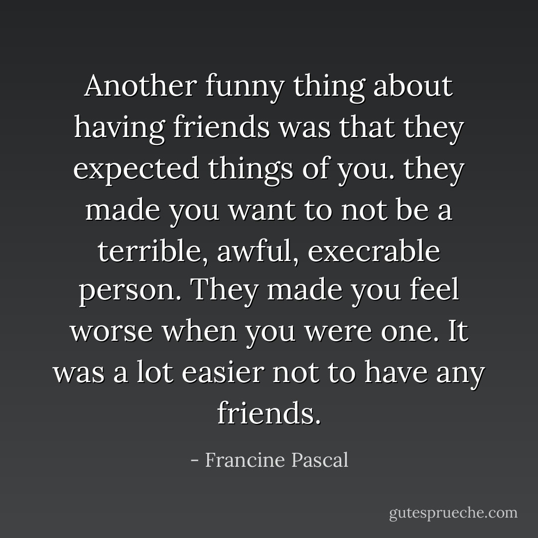 Another funny thing about having friends was that they expected things of you. they made you want to not be a terrible, awful, execrable person. They made you feel worse when you were one. It was a lot easier not to have any friends. - Francine Pascal