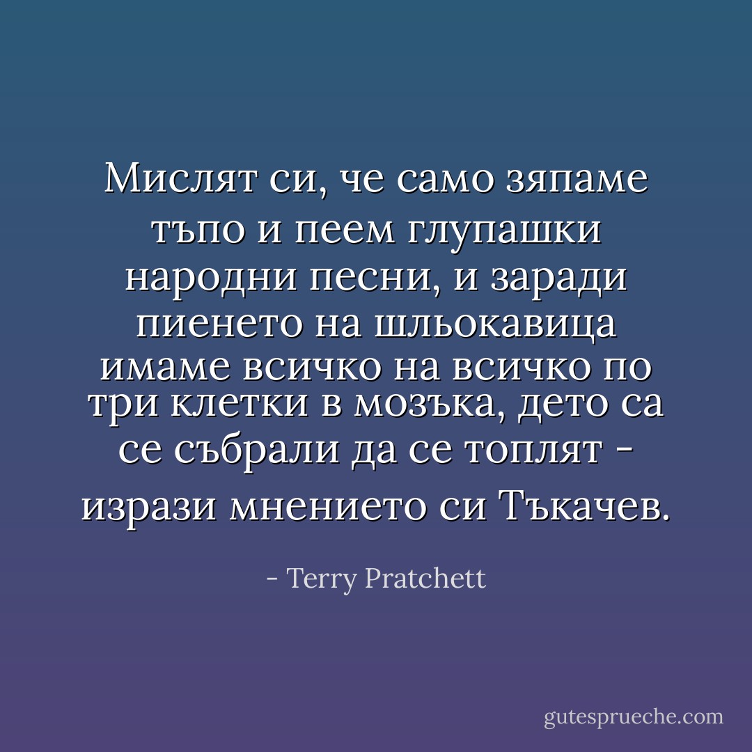 Мислят си, че само зяпаме тъпо и пеем глупашки народни песни, и заради пиенето на шльокавица имаме всичко на всичко по три клетки в мозъка, дето са се събрали да се топлят - изрази мнението си Тъкачев. - Terry Pratchett