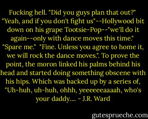 Fucking hell. "Did you guys plan that out?"<br /> "Yeah, and if you don't fight us"--Hollywood bit down on his grape Tootsie-Pop--"we'll do it again--only with dance moves this time."<br /> "Spare me."<br /> "Fine. Unless you agree to home it, we will rock the dance moves.". To prove the point, the moron linked his palms behind his head and started doing something obscene with his hips. Which was backed up by a series of, "Uh-huh, uh-huh, ohhh, yeeeeeeaaaah, who's your daddy.... - J.R. Ward