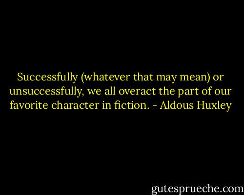 Successfully (whatever that may mean) or unsuccessfully, we all overact the part of our favorite character in fiction. - Aldous Huxley
