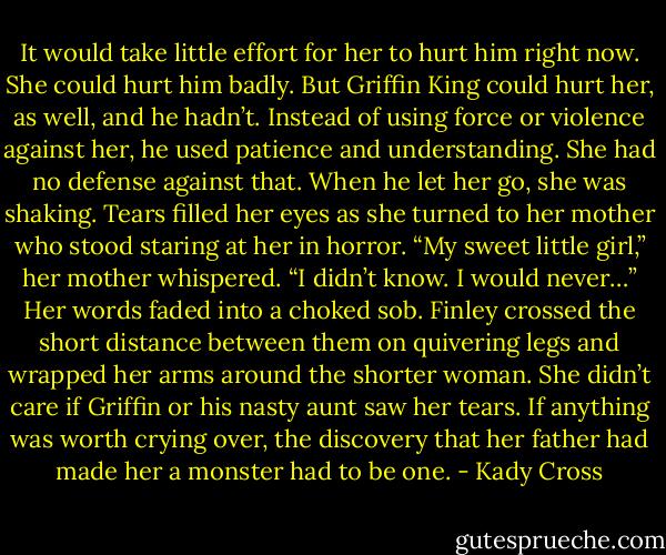 It would take little effort for her to hurt him right now. She could hurt him badly.<br />But Griffin King could hurt her, as well, and he hadn’t. Instead of using force or violence against her, he used patience and understanding. She had no defense against that.<br />When he let her go, she was shaking. Tears filled her eyes as she turned to her mother who stood staring at her in horror.<br />“My sweet little girl,” her mother whispered. “I didn’t know. I would never…” Her words faded into a choked sob. Finley crossed the short distance between them on quivering legs and wrapped her arms around the shorter woman. She didn’t care if Griffin or his nasty aunt saw her tears. If anything was worth crying over, the discovery that her father had made her a monster had to be one. - Kady Cross