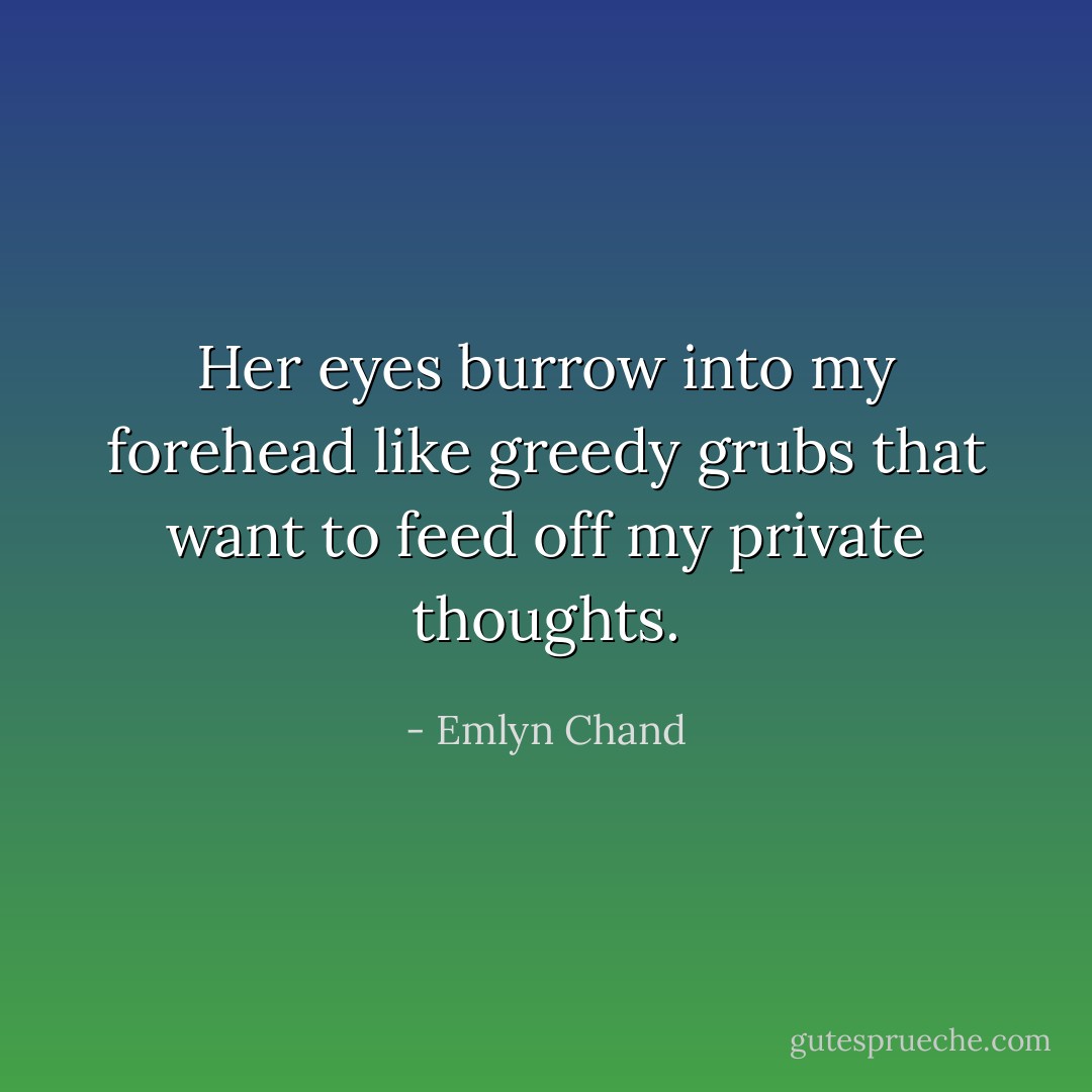 Her eyes burrow into my forehead like greedy grubs that want to feed off my private thoughts. - Emlyn Chand