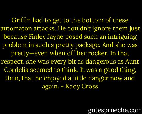 Griffin had to get to the bottom of these automaton attacks. He couldn’t ignore them just because Finley Jayne posed such an intriguing problem in such a pretty package.<br />And she was pretty—even when off her rocker. In that respect, she was every bit as dangerous as Aunt Cordelia seemed to think.<br />It was a good thing, then, that he enjoyed a little danger now and again. - Kady Cross