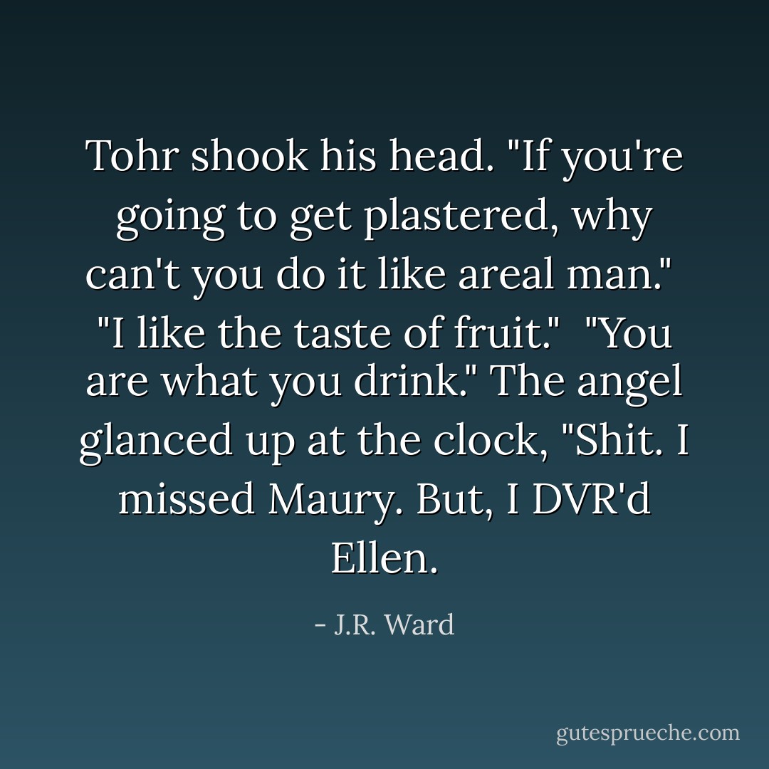 Tohr shook his head. "If you're going to get plastered, why can't you do it like areal man."<br /> "I like the taste of fruit."<br /> "You are what you drink."<br />The angel glanced up at the clock, "Shit. I missed Maury. But, I DVR'd Ellen. - J.R. Ward