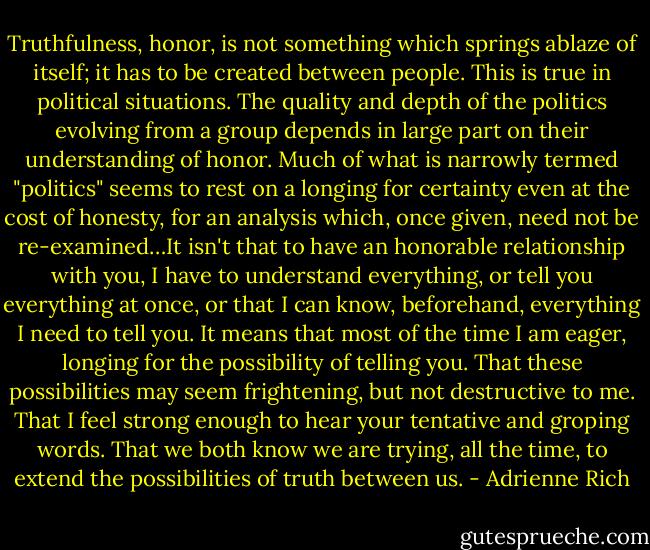 Truthfulness, honor, is not something which springs ablaze of itself; it has to be created between people. This is true in political situations. The quality and depth of the politics evolving from a group depends in large part on their understanding of honor. Much of what is narrowly termed "politics" seems to rest on a longing for certainty even at the cost of honesty, for an analysis which, once given, need not be re-examined…It isn't that to have an honorable relationship with you, I have to understand everything, or tell you everything at once, or that I can know, beforehand, everything I need to tell you. It means that most of the time I am eager, longing for the possibility of telling you. That these possibilities may seem frightening, but not destructive to me. That I feel strong enough to hear your tentative and groping words. That we both know we are trying, all the time, to extend the possibilities of truth between us. - Adrienne Rich
