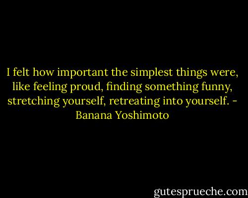 I felt how important the simplest things were, like feeling proud, finding something funny, stretching yourself, retreating into yourself. - Banana Yoshimoto