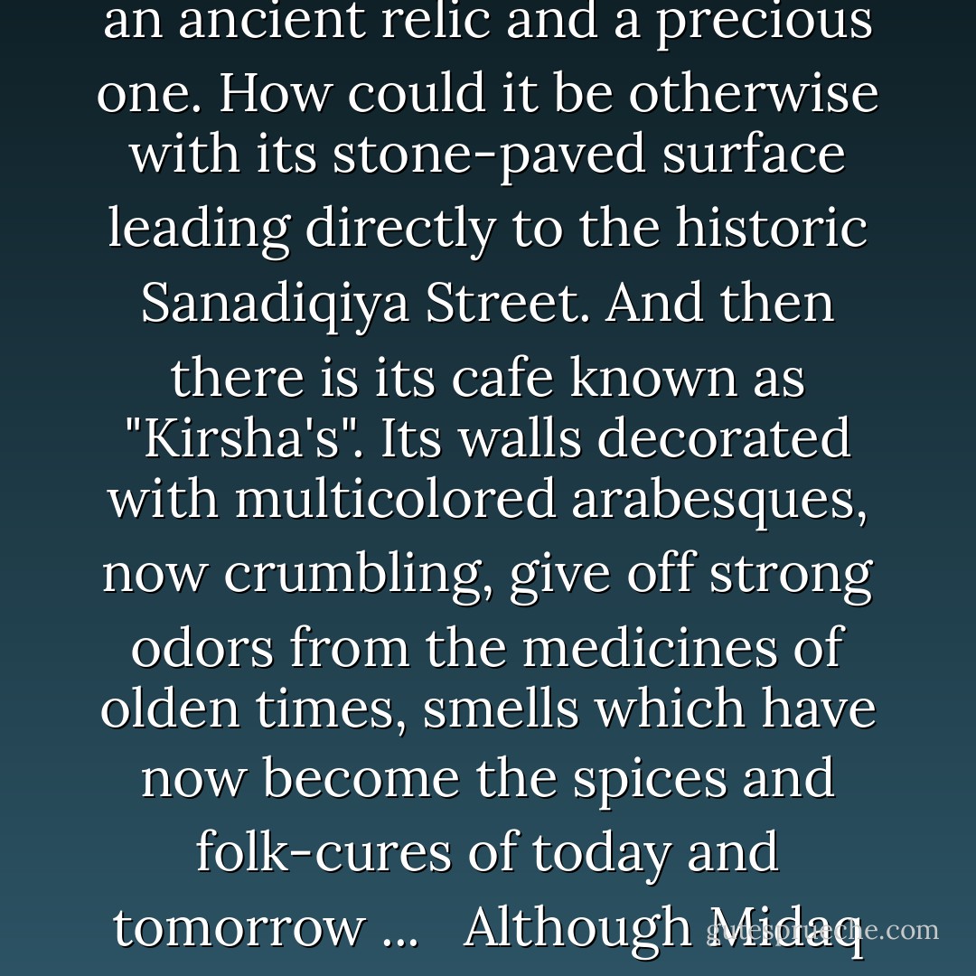 Many things combine to show that Midaq Alley is one of the gems of times gone by and that it once shone forth like a flashing star in the history of Cairo. Which Cairo do I mean? That of the Fatimads, the Mamlukes, or the Sultans? Only God and the archaeologists know the answer to that, but in any case, the alley is certainly an ancient relic and a precious one. How could it be otherwise with its stone-paved surface leading directly to the historic Sanadiqiya Street. And then there is its cafe known as "Kirsha's". Its walls decorated with multicolored arabesques, now crumbling, give off strong odors from the medicines of olden times, smells which have now become the spices and folk-cures of today and tomorrow ... <br /><br />Although Midaq Alley lives in almost complete isolation from all surrounding activity, it clamors with a distinctive and personal life of its own. Fundamentally and basically, its roots connect with life as a whole and yet, at the same time, it retains a number of the secrets of a world now past. - Naguib Mahfouz