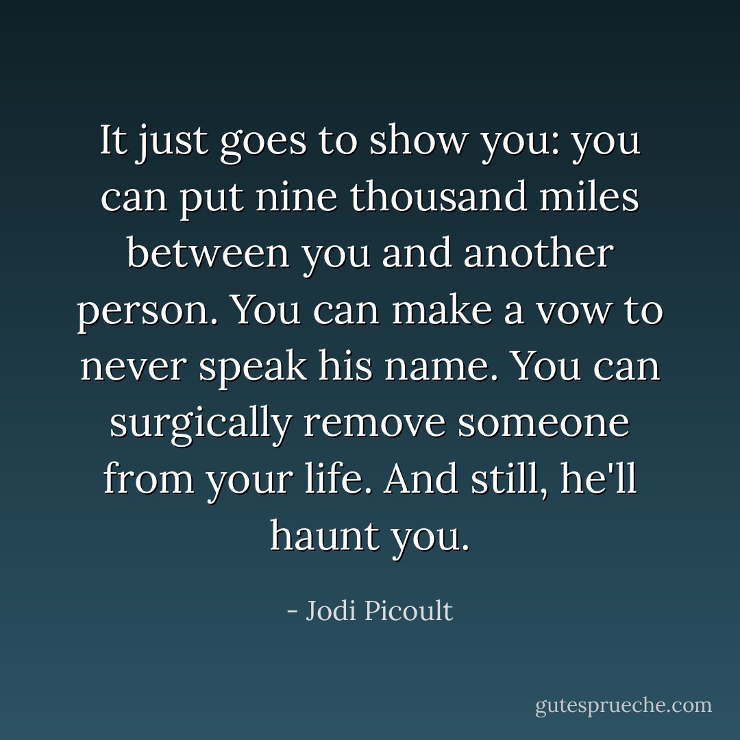 It just goes to show you: you can put nine thousand miles between you and another person. You can make a vow to never speak his name. You can surgically remove someone from your life. And still, he'll haunt you. - Jodi Picoult
