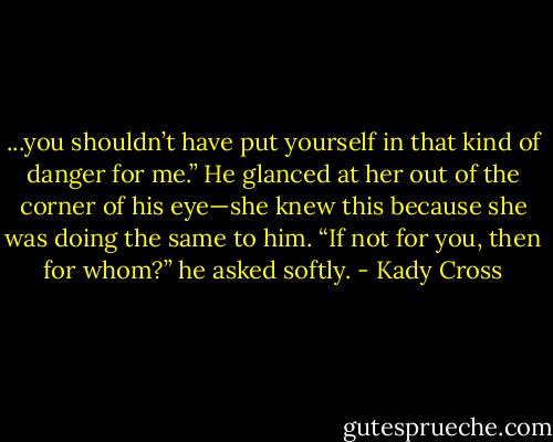 ...you shouldn’t have put yourself in that kind of danger for me.”<br />He glanced at her out of the corner of his eye—she knew this because she was doing the same to him. “If not for you, then for whom?” he asked softly. - Kady Cross