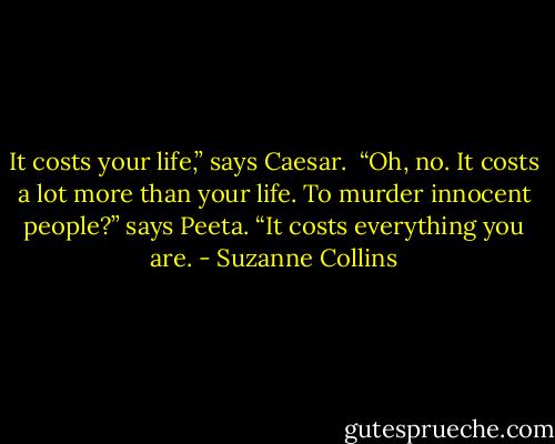 It costs your life,” says Caesar.<br /><br />“Oh, no. It costs a lot more than your life. To murder innocent people?” says Peeta. “It costs everything you are. - Suzanne Collins