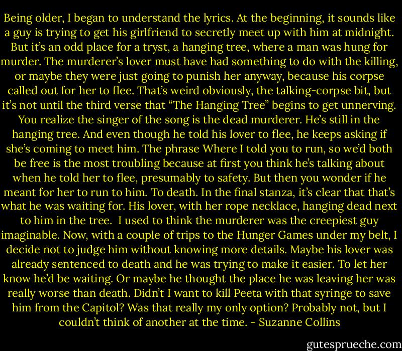 Being older, I began to understand the lyrics. At the beginning, it sounds like a guy is trying to get his girlfriend to secretly meet up with him at midnight. But it’s an odd place for a tryst, a hanging tree, where a man was hung for murder. The murderer’s lover must have had something to do with the killing, or maybe they were just going to punish her anyway, because his corpse called out for her to flee. That’s weird obviously, the talking-corpse bit, but it’s not until the third verse that “The Hanging Tree” begins to get unnerving. You realize the singer of the song is the dead murderer. He’s still in the hanging tree. And even though he told his lover to flee, he keeps asking if she’s coming to meet him. The phrase Where I told you to run, so we’d both be free is the most troubling because at first you think he’s talking about when he told her to flee, presumably to safety. But then you wonder if he meant for her to run to him. To death. In the final stanza, it’s clear that that’s what he was waiting for. His lover, with her rope necklace, hanging dead next to him in the tree.<br /><br />I used to think the murderer was the creepiest guy imaginable. Now, with a couple of trips to the Hunger Games under my belt, I decide not to judge him without knowing more details. Maybe his lover was already sentenced to death and he was trying to make it easier. To let her know he’d be waiting. Or maybe he thought the place he was leaving her was really worse than death. Didn’t I want to kill Peeta with that syringe to save him from the Capitol? Was that really my only option? Probably not, but I couldn’t think of another at the time. - Suzanne Collins