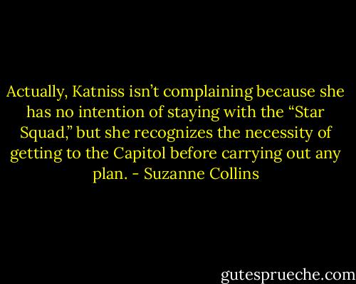 Actually, Katniss isn’t complaining because she has no intention of staying with the “Star Squad,” but she recognizes the necessity of getting to the Capitol before carrying out any plan. - Suzanne Collins