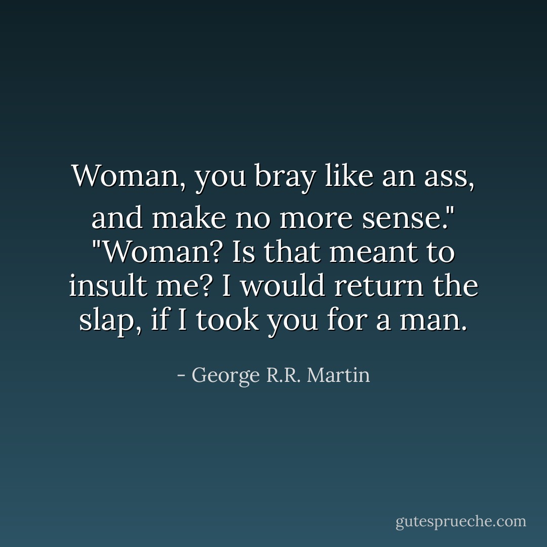 Woman, you bray like an ass, and make no more sense."<br />"Woman? Is that meant to insult me? I would return the slap, if I took you for a man. - George R.R. Martin