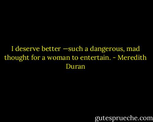 I deserve better —such a dangerous, mad thought for a woman to entertain. - Meredith Duran