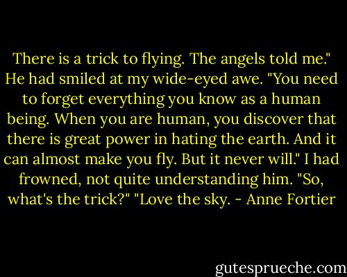 There is a trick to flying. The angels told me." He had smiled at my wide-eyed awe. "You need to forget everything you know as a human being. When you are human, you discover that there is great power in hating the earth. And it can almost make you fly. But it never will."<br />I had frowned, not quite understanding him. "So, what's the trick?"<br />"Love the sky. - Anne Fortier