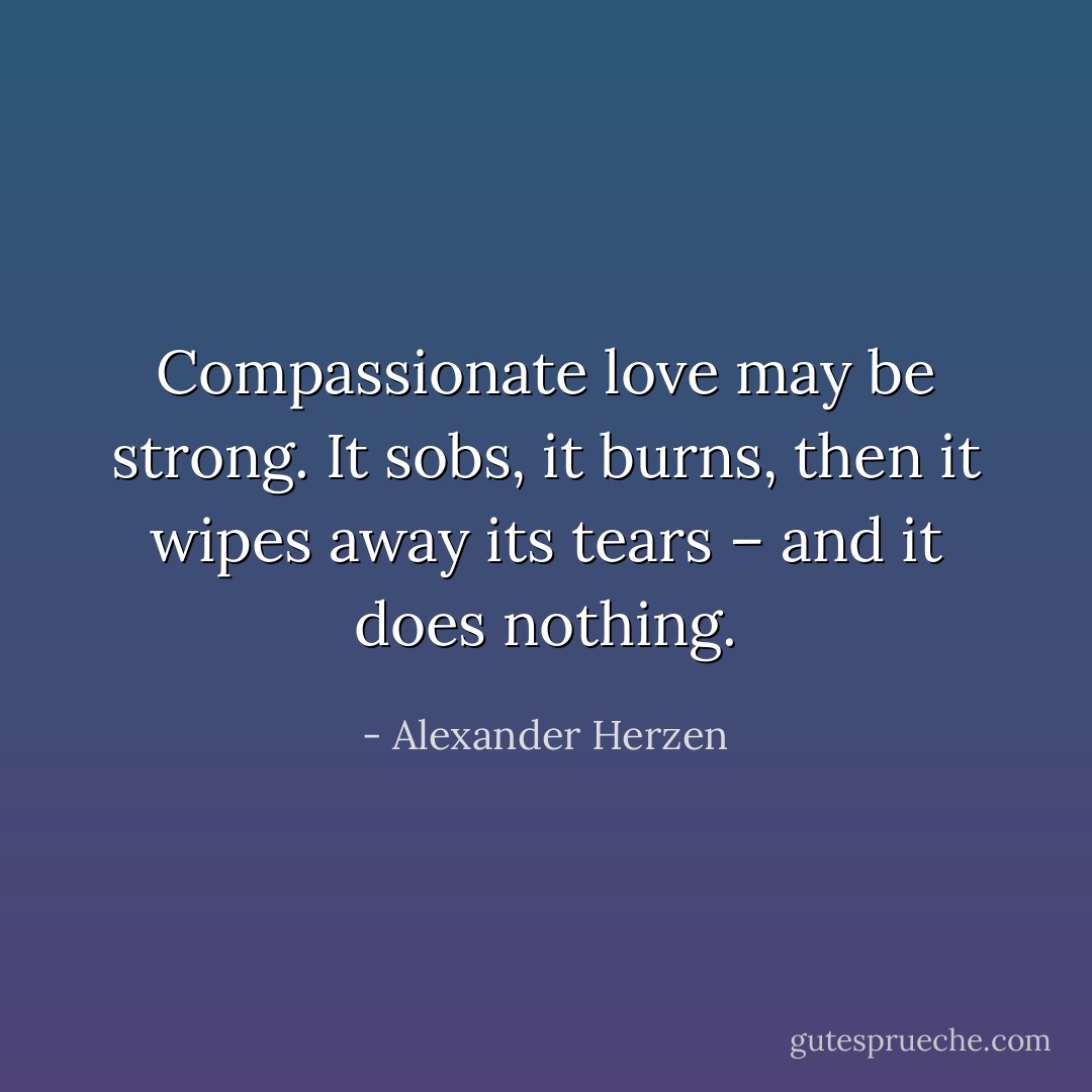 Compassionate love may be strong. It sobs, it burns, then it wipes away its tears – and it does nothing. - Alexander Herzen