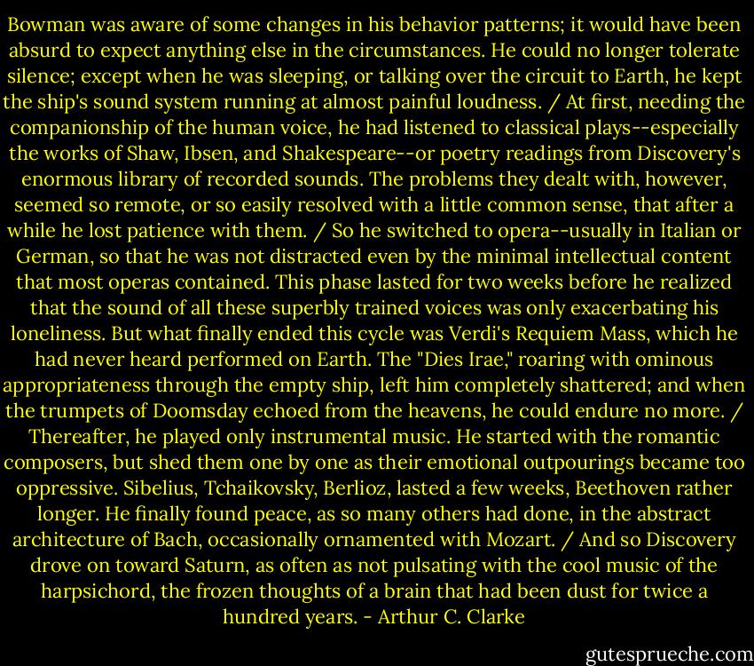 Bowman was aware of some changes in his behavior patterns; it would have been absurd to expect anything else in the circumstances. He could no longer tolerate silence; except when he was sleeping, or talking over the circuit to Earth, he kept the ship's sound system running at almost painful loudness. / At first, needing the companionship of the human voice, he had listened to classical plays--especially the works of Shaw, Ibsen, and Shakespeare--or poetry readings from Discovery's enormous library of recorded sounds. The problems they dealt with, however, seemed so remote, or so easily resolved with a little common sense, that after a while he lost patience with them. / So he switched to opera--usually in Italian or German, so that he was not distracted even by the minimal intellectual content that most operas contained. This phase lasted for two weeks before he realized that the sound of all these superbly trained voices was only exacerbating his loneliness. But what finally ended this cycle was Verdi's Requiem Mass, which he had never heard performed on Earth. The "Dies Irae," roaring with ominous appropriateness through the empty ship, left him completely shattered; and when the trumpets of Doomsday echoed from the heavens, he could endure no more. / Thereafter, he played only instrumental music. He started with the romantic composers, but shed them one by one as their emotional outpourings became too oppressive. Sibelius, Tchaikovsky, Berlioz, lasted a few weeks, Beethoven rather longer. He finally found peace, as so many others had done, in the abstract architecture of Bach, occasionally ornamented with Mozart. / And so Discovery drove on toward Saturn, as often as not pulsating with the cool music of the harpsichord, the frozen thoughts of a brain that had been dust for twice a hundred years. - Arthur C. Clarke