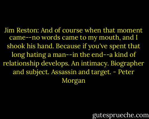 Jim Reston: And of course when that moment came--no words came to my mouth, and I shook his hand. Because if you've spent that long hating a man--in the end--a kind of relationship develops. An intimacy. Biographer and subject. Assassin and target. - Peter Morgan