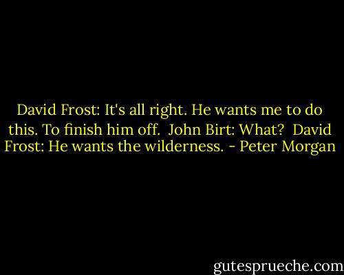 David Frost: It's all right. He wants me to do this. To finish him off.<br /><br />John Birt: What?<br /><br />David Frost: He wants the wilderness. - Peter Morgan