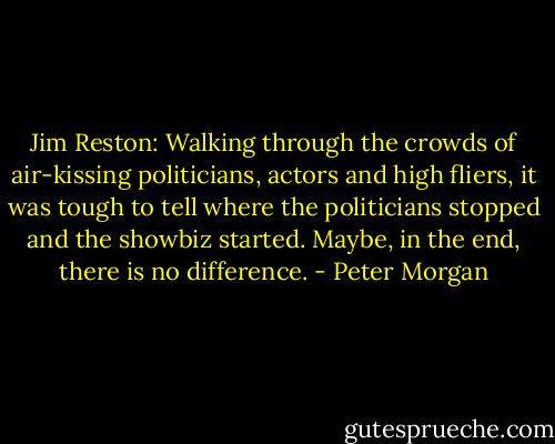 Jim Reston: Walking through the crowds of air-kissing politicians, actors and high fliers, it was tough to tell where the politicians stopped and the showbiz started. Maybe, in the end, there is no difference. - Peter Morgan