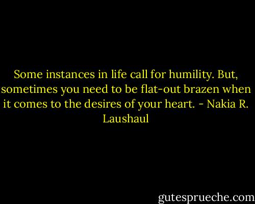 Some instances in life call for humility. But, sometimes you need to be flat-out brazen when it comes to the desires of your heart. - Nakia R. Laushaul