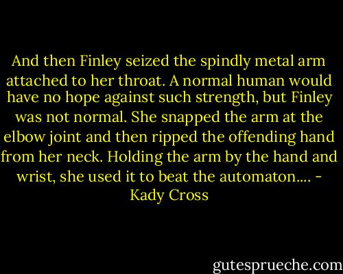 And then Finley seized the spindly metal arm attached to her throat. A normal human would have no hope against such strength, but Finley was not normal. She snapped the arm at the elbow joint and then ripped the offending hand from her neck.<br />Holding the arm by the hand and wrist, she used it to beat the automaton.... - Kady Cross