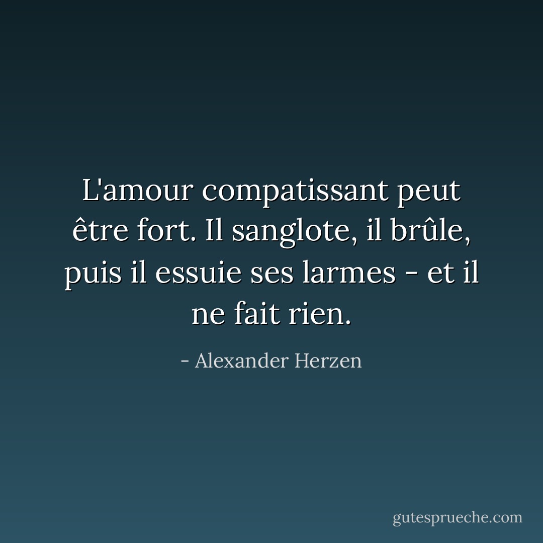 L'amour compatissant peut être fort. Il sanglote, il brûle, puis il essuie ses larmes - et il ne fait rien. - Alexander Herzen