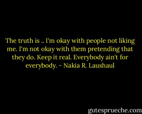 The truth is .. I'm okay with people not liking me. I'm not okay with them pretending that they do. Keep it real. Everybody ain't for everybody. - Nakia R. Laushaul