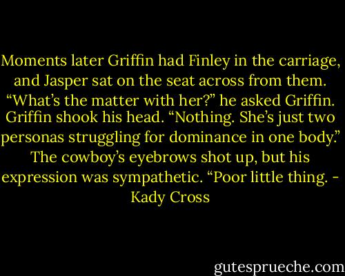 Moments later Griffin had Finley in the carriage, and Jasper sat on the seat across from them.<br />“What’s the matter with her?” he asked Griffin.<br />Griffin shook his head. “Nothing. She’s just two personas struggling for dominance in one body.”<br />The cowboy’s eyebrows shot up, but his expression was sympathetic. “Poor little thing. - Kady Cross