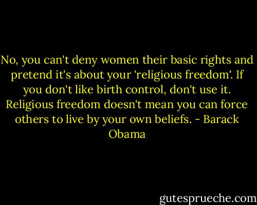 No, you can't deny women their basic rights and pretend it's about your 'religious freedom'. If you don't like birth control, don't use it. Religious freedom doesn't mean you can force others to live by your own beliefs. - Barack Obama