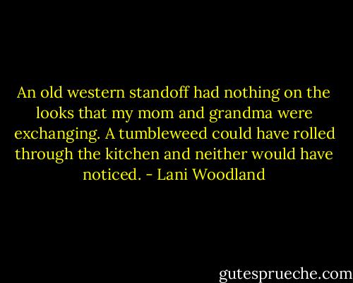 An old western standoff had nothing on the looks that my mom and grandma were exchanging. A tumbleweed could have rolled through the kitchen and neither would have noticed. - Lani Woodland