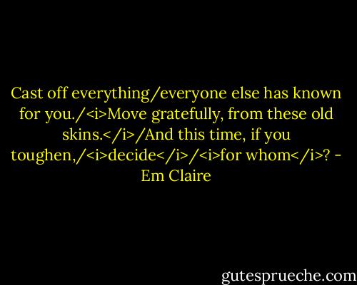 Cast off everything/everyone else has known for you./<i>Move gratefully, from these old skins.</i>/And this time, if you toughen,/<i>decide</i>/<i>for whom</i>? - Em Claire