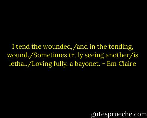 I tend the wounded,/and in the tending, wound./Sometimes truly seeing another/is lethal./Loving fully, a bayonet. - Em Claire