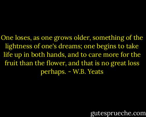 One loses, as one grows older, something of the lightness of one's dreams; one begins to take life up in both hands, and to care more for the fruit than the flower, and that is no great loss perhaps. - W.B. Yeats