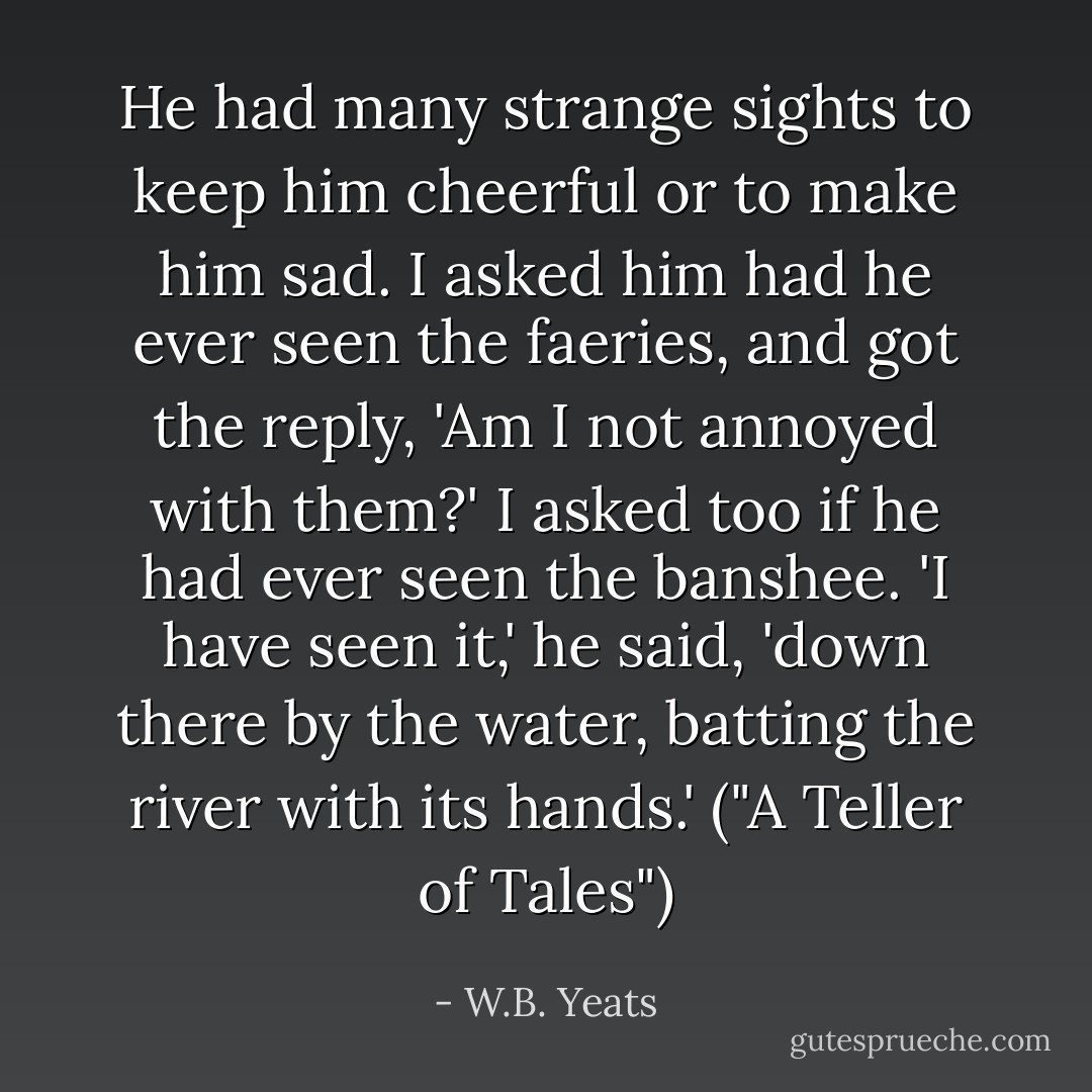 He had many strange sights to keep him cheerful or to make him sad. I asked him had he ever seen the faeries, and got the reply, 'Am I not annoyed with them?' I asked too if he had ever seen the banshee. 'I have seen it,' he said, 'down there by the water, batting the river with its hands.' ("A Teller of Tales") - W.B. Yeats