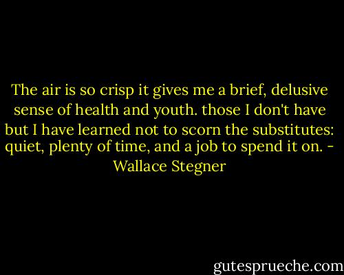 The air is so crisp it gives me a brief, delusive sense of health and youth.<br />those I don't have but I have learned not to scorn the substitutes: quiet, plenty of time, and a job to spend it on. - Wallace Stegner