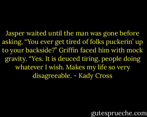 Jasper waited until the man was gone before asking, “You ever get tired of folks puckerin’ up to your backside?”<br />Griffin faced him with mock gravity. “Yes. It is deuced tiring, people doing whatever I wish. Makes my life so very disagreeable. - Kady Cross