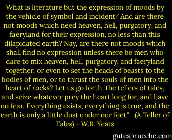 What is literature but the expression of moods by the vehicle of symbol and incident? And are there not moods which need heaven, hell, purgatory, and faeryland for their expression, no less than this dilapidated earth? Nay, are there not moods which shall find no expression unless there be men who dare to mix heaven, hell, purgatory, and faeryland together, or even to set the heads of beasts to the bodies of men, or to thrust the souls of men into the heart of rocks? Let us go forth, the tellers of tales, and seize whatever prey the heart long for, and have no fear. Everything exists, everything is true, and the earth is only a little dust under our feet." <br /><br />(A Teller of Tales) - W.B. Yeats