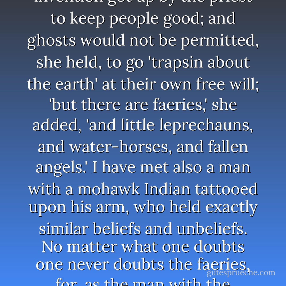 There are some doubters even in the western villages. One woman told me last Christmas that she did not believe either in hell or in ghosts. Hell she thought was merely an invention got up by the priest to keep people good; and ghosts would not be permitted, she held, to go 'trapsin about the earth' at their own free will; 'but there are faeries,' she added, 'and little leprechauns, and water-horses, and fallen angels.' I have met also a man with a mohawk Indian tattooed upon his arm, who held exactly similar beliefs and unbeliefs. No matter what one doubts one never doubts the faeries, for, as the man with the mohawk Indian on his arm said to me, 'they stand to reason.' Even the official mind does not escape this faith. ("Reason and Unreason") - W.B. Yeats