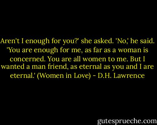 Aren't I enough for you?' she asked.<br />'No,' he said. 'You are enough for me, as far as a woman is concerned. You are all women to me. But I wanted a man friend, as eternal as you and I are eternal.'<br />(Women in Love) - D.H. Lawrence