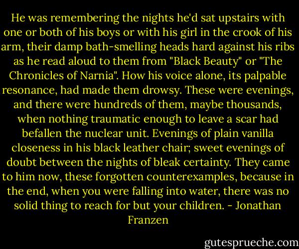 He was remembering the nights he'd sat upstairs with one or both of his boys or with his girl in the crook of his arm, their damp bath-smelling heads hard against his ribs as he read aloud to them from "Black Beauty" or "The Chronicles of Narnia". How his voice alone, its palpable resonance, had made them drowsy. These were evenings, and there were hundreds of them, maybe thousands, when nothing traumatic enough to leave a scar had befallen the nuclear unit. Evenings of plain vanilla closeness in his black leather chair; sweet evenings of doubt between the nights of bleak certainty. They came to him now, these forgotten counterexamples, because in the end, when you were falling into water, there was no solid thing to reach for but your children. - Jonathan Franzen