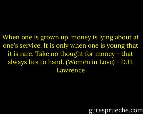 When one is grown up, money is lying about at one's service. It is only when one is young that it is rare. Take no thought for money - that always lies to hand.<br />(Women in Love) - D.H. Lawrence