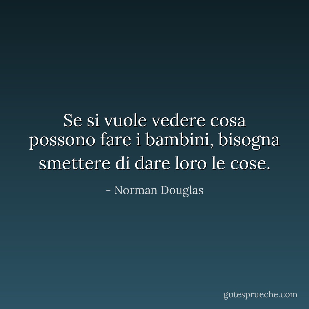 Se si vuole vedere cosa possono fare i bambini, bisogna smettere di dare loro le cose. - Norman Douglas