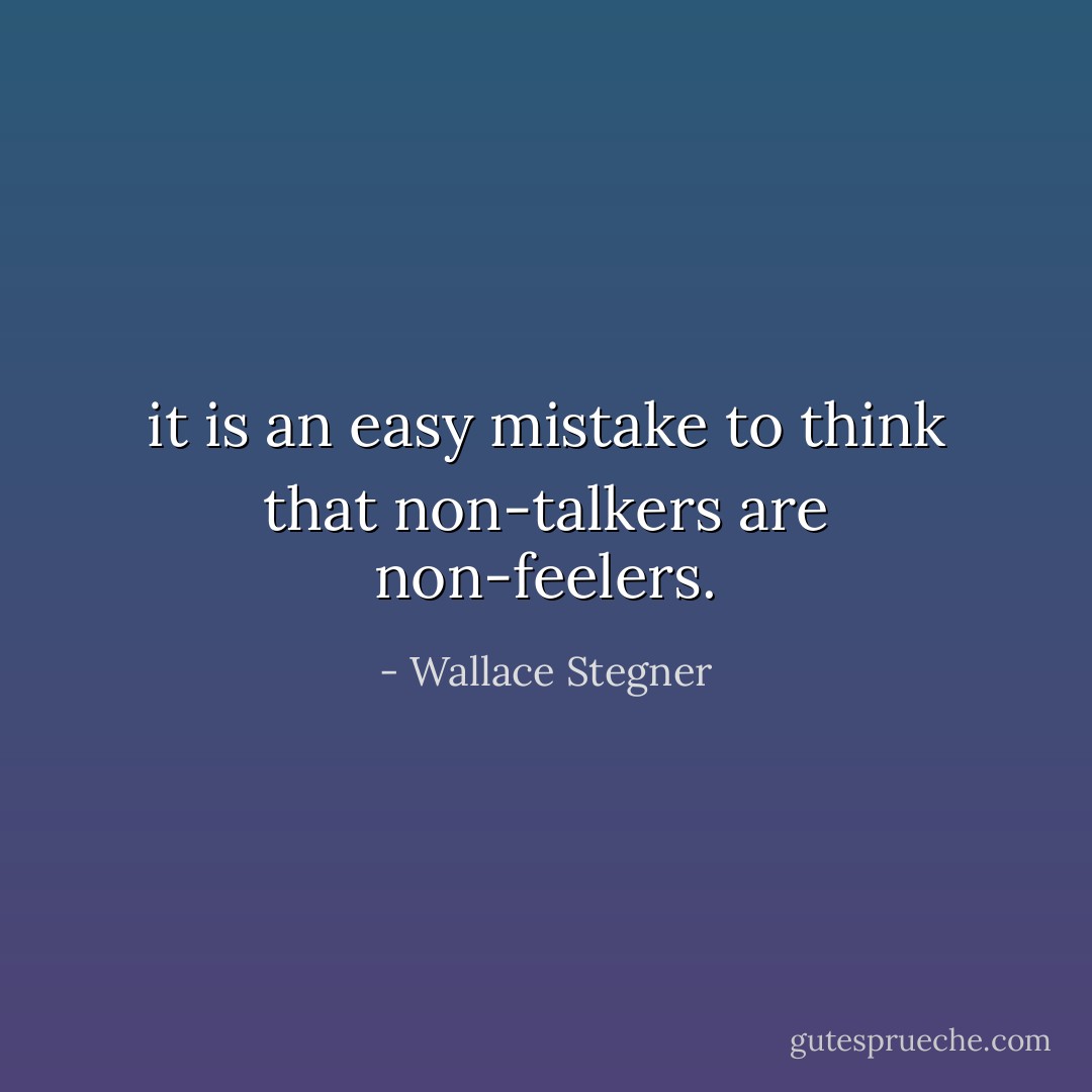 it is an easy mistake to think that non-talkers are non-feelers. - Wallace Stegner