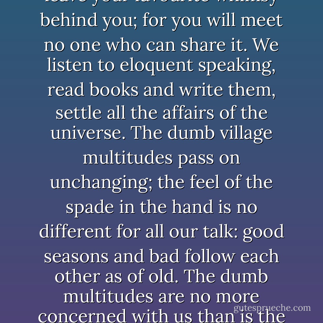 In the great cities we see so little of the world, we drift into our minority. In the little towns and villages there are no minorities; people are not numerous enough. You must see the world there, perforce. Every man is himself a class; every hour carries its new challenge. When you pass the inn at the end of the village you leave your favourite whimsy behind you; for you will meet no one who can share it. We listen to eloquent speaking, read books and write them, settle all the affairs of the universe. The dumb village multitudes pass on unchanging; the feel of the spade in the hand is no different for all our talk: good seasons and bad follow each other as of old. The dumb multitudes are no more concerned with us than is the old horse peering through the rusty gate of the village pound. The ancient map-makers wrote across unexplored regions, 'Here are lions.' Across the villages of fishermen and turners of the earth, so different are these from us, we can write but one line that is certain, 'Here are ghosts.' ("Village Ghosts") - W.B. Yeats