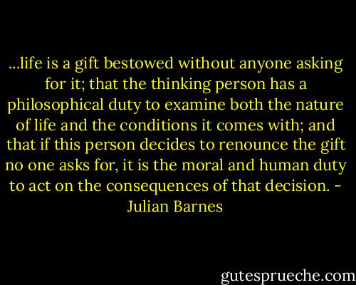 ...life is a gift bestowed without anyone asking for it; that the thinking person has a philosophical duty to examine both the nature of life and the conditions it comes with; and that if this person decides to renounce the gift no one asks for, it is the moral and human duty to act on the consequences of that decision. - Julian Barnes