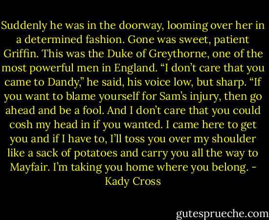 Suddenly he was in the doorway, looming over her in a determined fashion. Gone was sweet, patient Griffin. This was the Duke of Greythorne, one of the most powerful men in England.<br />“I don’t care that you came to Dandy,” he said, his voice low, but sharp. “If you want to blame yourself for Sam’s injury, then go ahead and be a fool. And I don’t care that you could cosh my head in if you wanted. I came here to get you and if I have to, I’ll toss you over my shoulder like a sack of potatoes and carry you all the way to Mayfair. I’m taking you home where you belong. - Kady Cross