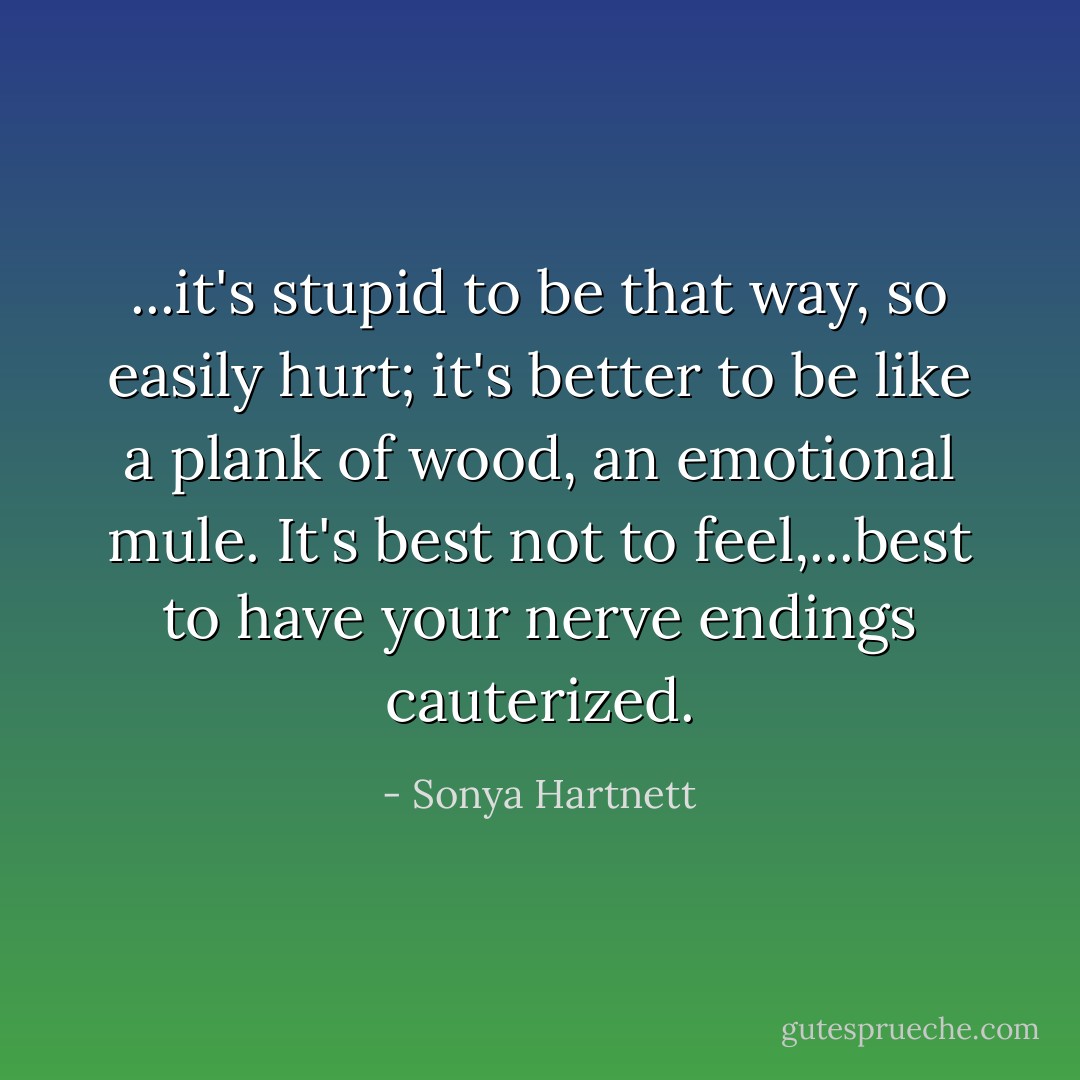 ...it's stupid to be that way, so easily hurt; it's better to be like a plank of wood, an emotional mule. It's best not to feel,...best to have your nerve endings cauterized. - Sonya Hartnett