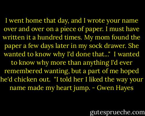 I went home that day, and I wrote your name over and over on a piece of paper. I must have written it a hundred times. My mom found the paper a few days later in my sock drawer. She wanted to know why I'd done that..."<br /><br />I wanted to know why more than anything I'd ever remembered wanting, but a part of me hoped he'd chicken out.<br /><br />"I told her I liked the way your name made my heart jump. - Gwen Hayes